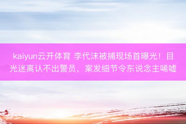 kaiyun云开体育 李代沫被捕现场首曝光！目光迷离认不出警员，案发细节令东说念主唏嘘