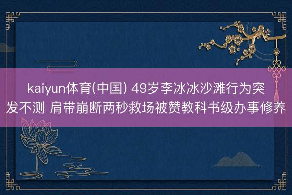 kaiyun体育(中国) 49岁李冰冰沙滩行为突发不测 肩带崩断两秒救场被赞教科书级办事修养
