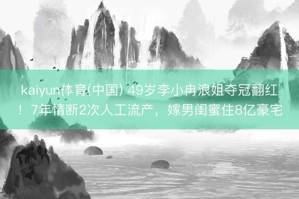 kaiyun体育(中国) 49岁李小冉浪姐夺冠翻红！7年情断2次人工流产，嫁男闺蜜住8亿豪宅