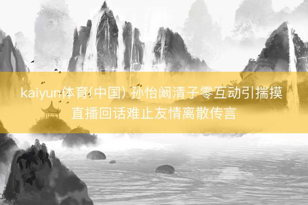 kaiyun体育(中国) 孙怡阚清子零互动引揣摸 直播回话难止友情离散传言