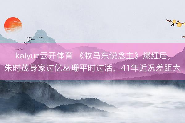 kaiyun云开体育 《牧马东说念主》爆红后，朱时茂身家过亿丛珊平时过活，41年近况差距大
