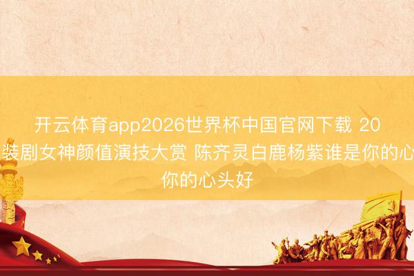 开云体育app2026世界杯中国官网下载 2025古装剧女神颜值演技大赏 陈齐灵白鹿杨紫谁是你的心头好