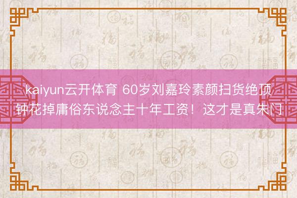 kaiyun云开体育 60岁刘嘉玲素颜扫货绝顶钟花掉庸俗东说念主十年工资！这才是真朱门