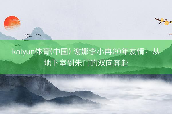 kaiyun体育(中国) 谢娜李小冉20年友情：从地下室到朱门的双向奔赴