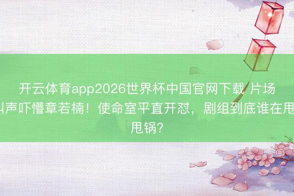 开云体育app2026世界杯中国官网下载 片场喊叫声吓懵章若楠！使命室平直开怼，剧组到底谁在甩锅？