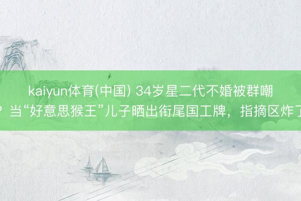 kaiyun体育(中国) 34岁星二代不婚被群嘲？当“好意思猴王”儿子晒出衔尾国工牌，指摘区炸了