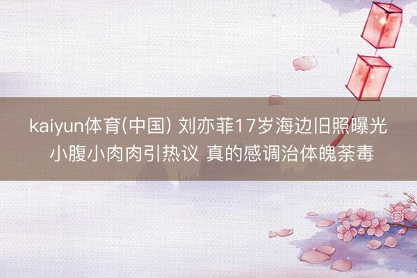 kaiyun体育(中国) 刘亦菲17岁海边旧照曝光 小腹小肉肉引热议 真的感调治体魄荼毒
