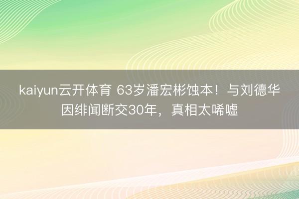 kaiyun云开体育 63岁潘宏彬蚀本！与刘德华因绯闻断交30年，真相太唏嘘