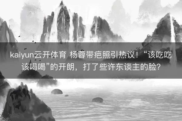 kaiyun云开体育 杨蓉带疤照引热议！“该吃吃该喝喝”的开朗，打了些许东谈主的脸？