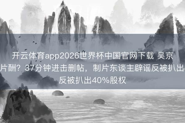 开云体育app2026世界杯中国官网下载 吴京被曝天价片酬？37分钟进击删帖，制片东谈主辟谣反被扒出40%股权