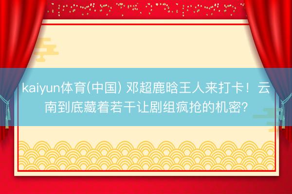 kaiyun体育(中国) 邓超鹿晗王人来打卡！云南到底藏着若干让剧组疯抢的机密？