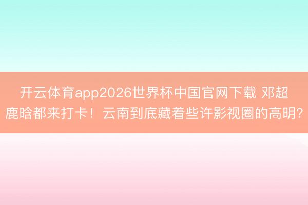 开云体育app2026世界杯中国官网下载 邓超鹿晗都来打卡！云南到底藏着些许影视圈的高明？