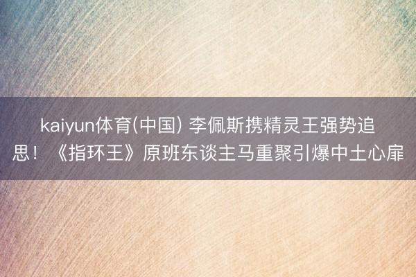 kaiyun体育(中国) 李佩斯携精灵王强势追思！《指环王》原班东谈主马重聚引爆中土心扉