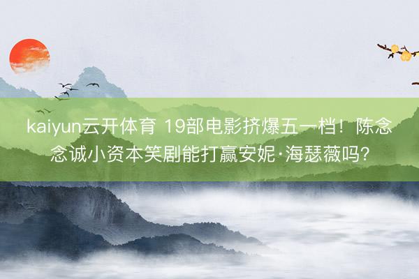 kaiyun云开体育 19部电影挤爆五一档！陈念念诚小资本笑剧能打赢安妮·海瑟薇吗？