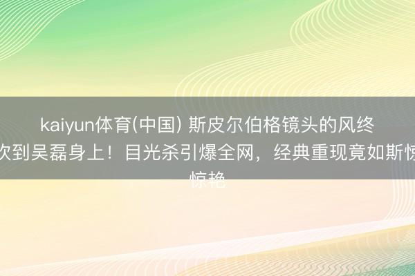 kaiyun体育(中国) 斯皮尔伯格镜头的风终于吹到吴磊身上！目光杀引爆全网，经典重现竟如斯惊艳