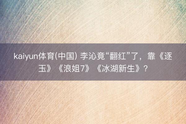 kaiyun体育(中国) 李沁竟“翻红”了，靠《逐玉》《浪姐7》《冰湖新生》？