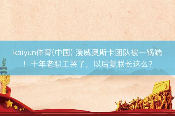 kaiyun体育(中国) 漫威奥斯卡团队被一锅端！十年老职工哭了，以后复联长这么？