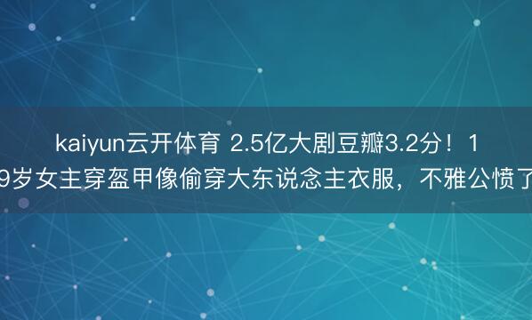 kaiyun云开体育 2.5亿大剧豆瓣3.2分！19岁女主穿盔甲像偷穿大东说念主衣服，不雅公愤了