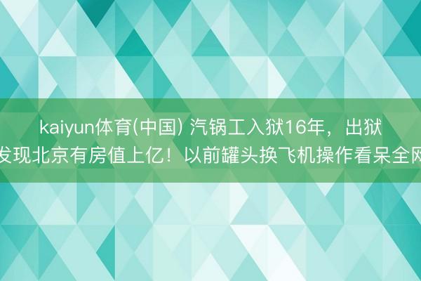 kaiyun体育(中国) 汽锅工入狱16年，出狱发现北京有房值上亿！以前罐头换飞机操作看呆全网