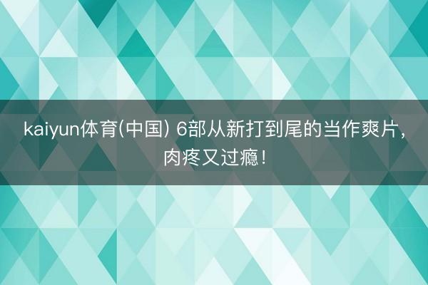 kaiyun体育(中国) 6部从新打到尾的当作爽片，肉疼又过瘾！