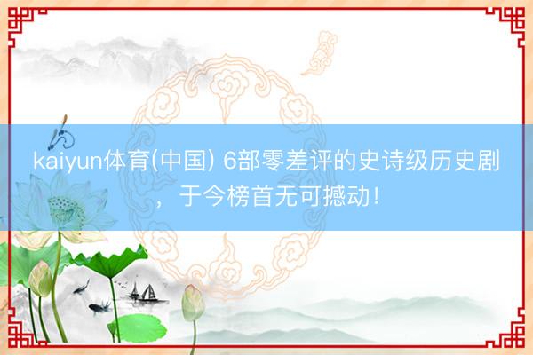 kaiyun体育(中国) 6部零差评的史诗级历史剧，于今榜首无可撼动！