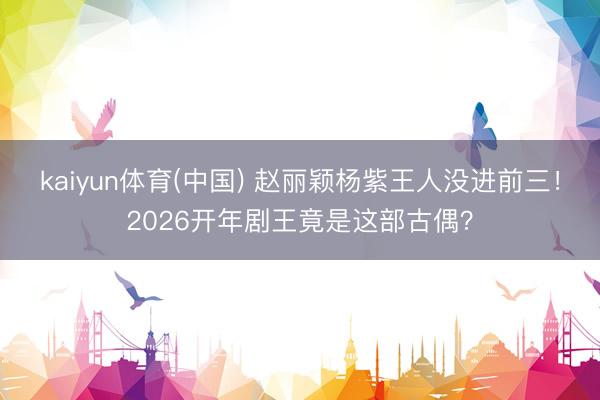 kaiyun体育(中国) 赵丽颖杨紫王人没进前三!2026开年剧王竟是这部古偶?