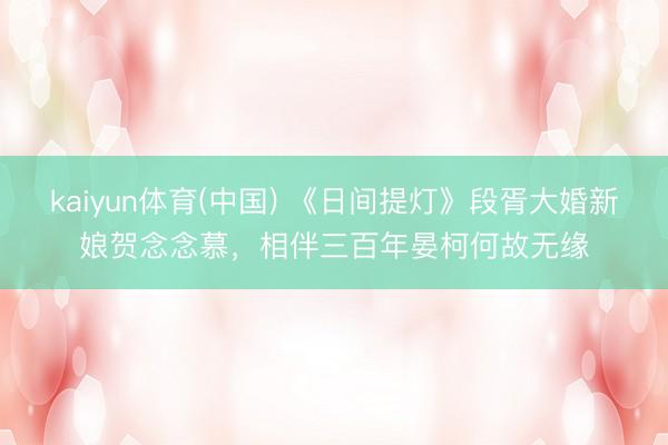 kaiyun体育(中国) 《日间提灯》段胥大婚新娘贺念念慕，相伴三百年晏柯何故无缘