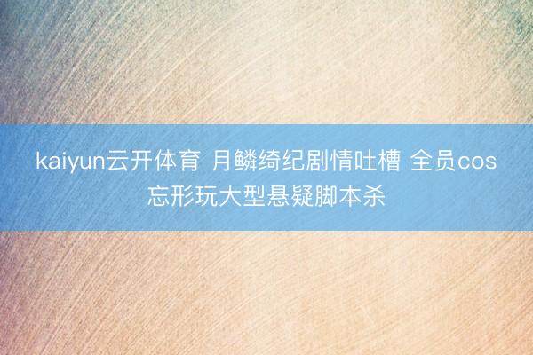 kaiyun云开体育 月鳞绮纪剧情吐槽 全员cos忘形玩大型悬疑脚本杀