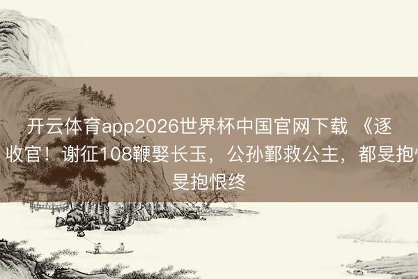 开云体育app2026世界杯中国官网下载 《逐玉》收官!谢征108鞭娶长玉,公孙鄞救公主,都旻抱恨终
