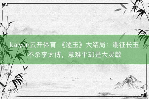 kaiyun云开体育 《逐玉》大结局：谢征长玉不杀李太傅，意难平却是大灵敏
