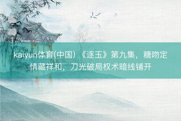 kaiyun体育(中国) 《逐玉》第九集，糖吻定情藏祥和，刀光破局权术暗线铺开