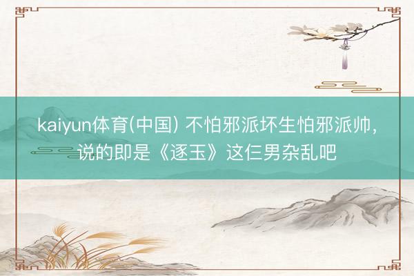 kaiyun体育(中国) 不怕邪派坏生怕邪派帅，说的即是《逐玉》这仨男杂乱吧