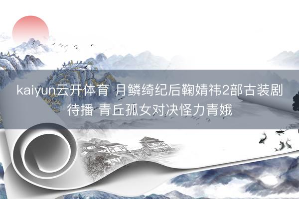 kaiyun云开体育 月鳞绮纪后鞠婧祎2部古装剧待播 青丘孤女对决怪力青娥