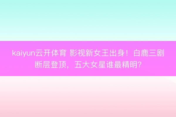 kaiyun云开体育 影视新女王出身！白鹿三剧断层登顶，五大女星谁最精明？