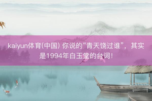 kaiyun体育(中国) 你说的“青天饶过谁”，其实是1994年白玉堂的台词！