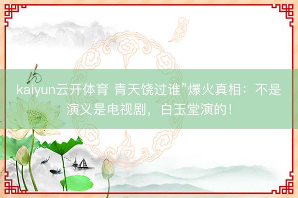 kaiyun云开体育 青天饶过谁”爆火真相：不是演义是电视剧，白玉堂演的！