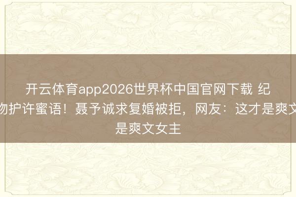 开云体育app2026世界杯中国官网下载 纪封强吻护许蜜语！聂予诚求复婚被拒，网友：这才是爽文女主