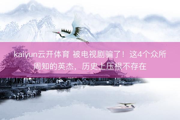 kaiyun云开体育 被电视剧骗了！这4个众所周知的英杰，历史上压根不存在