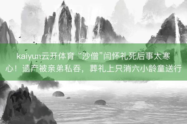 kaiyun云开体育 “沙僧”闫怀礼死后事太寒心！遗产被亲弟私吞，葬礼上只消六小龄童送行