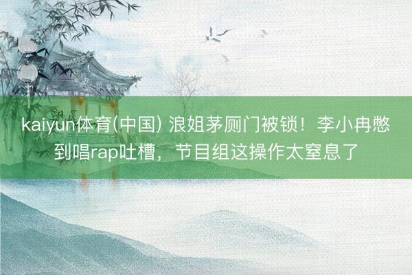 kaiyun体育(中国) 浪姐茅厕门被锁！李小冉憋到唱rap吐槽，节目组这操作太窒息了