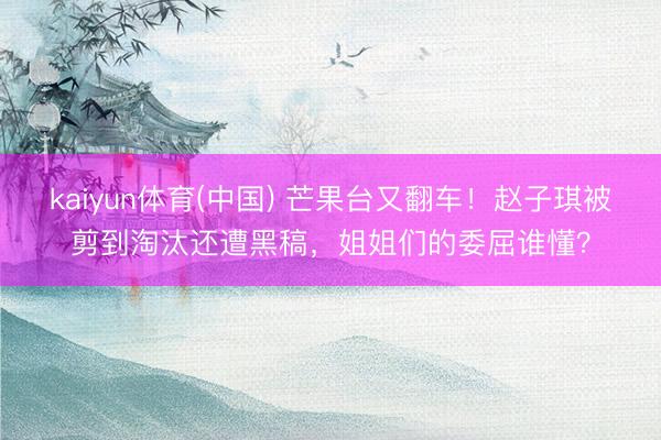 kaiyun体育(中国) 芒果台又翻车！赵子琪被剪到淘汰还遭黑稿，姐姐们的委屈谁懂？