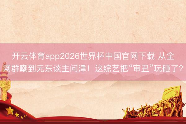开云体育app2026世界杯中国官网下载 从全网群嘲到无东谈主问津！这综艺把“审丑”玩砸了？