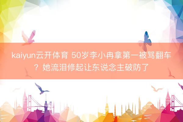 kaiyun云开体育 50岁李小冉拿第一被骂翻车？她流泪修起让东说念主破防了