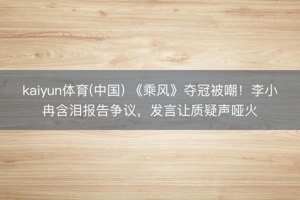 kaiyun体育(中国) 《乘风》夺冠被嘲！李小冉含泪报告争议，发言让质疑声哑火