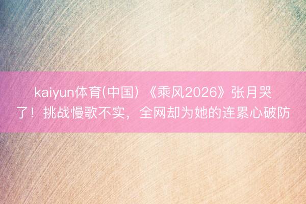 kaiyun体育(中国) 《乘风2026》张月哭了！挑战慢歌不实，全网却为她的连累心破防