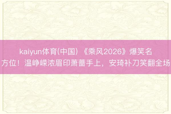 kaiyun体育(中国) 《乘风2026》爆笑名方位！温峥嵘浓眉印萧蔷手上，安琦补刀笑翻全场