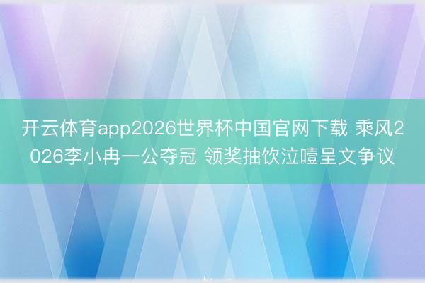 开云体育app2026世界杯中国官网下载 乘风2026李小冉一公夺冠 领奖抽饮泣噎呈文争议