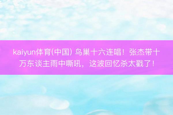 kaiyun体育(中国) 鸟巢十六连唱！张杰带十万东谈主雨中嘶吼，这波回忆杀太戳了！