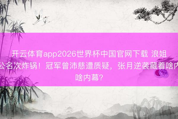 开云体育app2026世界杯中国官网下载 浪姐7一公名次炸锅！冠军曾沛慈遭质疑，张月逆袭藏着啥内幕？