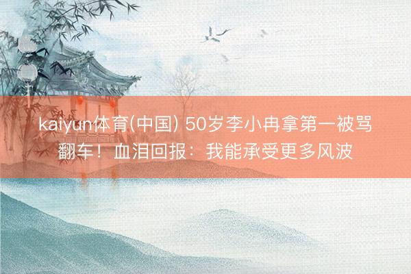 kaiyun体育(中国) 50岁李小冉拿第一被骂翻车！血泪回报：我能承受更多风波